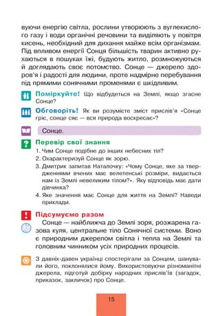 вуючи енергію світла, рослини утворюють з вуглекисло­
го газу і води органічні речовини та виділяють у повітря
кисень, необхідний для дихання майже всім організмам.
Під впливом енергії Сонця більшість тварин активно ру­
хаються в пошуках їжі, будують житло, розмножуються
й доглядають своє потомство. Сонце — джерело здо­
ров’я і радості для людини, проте надмірне перебування
під прямими сонячними променями є шкідливим.
По міркуйте! Що відбудеться на Землі, якщо згасне
Сонце?
Обговоріть! Як ви розумієте зміст прислів’я «Сонце
гріє, сонце сяє — вся природа воскресає»?
Сонце.
Перевір свої знання
1. Чим Сонце подібне до інших небесних тіл?
2. Охарактеризуй Сонце як зорю.
3. Дмитрик запитав Наталочку: «Чому Сонце, яке за твер­
дженнями вчених має велетенські розміри, видається
нам із Землі невеликим тілом?». Яку відповідь має дати
дівчинка?
4. Яке значення має Сонце для життя на Землі? Наведи
приклади.
Підсумуємо разом
Сонце — найближча до Землі зоря, розжарена га­
зова куля, центральне тіло Сонячної системи. Воно
є природним джерелом світла і тепла на Землі та
головним чинником усіх природних процесів.
З давніх-давен українці спостерігали за Сонцем, шанува­
ли його, поклонялися йому. Використовуючи різноманітні
джерела, підготуй добірку народних прислів’їв (загадок,
приказок, закличок) про Сонце.
15
 