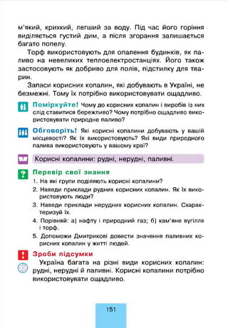 м’який, крихкий, легший за воду. Під час його горіння
виділяється густий дим, а після згорання залишається
багато попелу.
Торф використовують для опалення будинків, як па­
ливо на невеликих теплоелектростанціях. Його також
застосовують як добриво для полів, підстилку для тва­
рин.
Запаси корисних копалин, які добувають в Україні, не
безмежні. Тому їх потрібно використовувати ощадливо.
П о м ір к у й т е ! Чому до корисних копалин і виробів із них
слід ставитися бережливо? Чому потрібно ощадливо вико­
ристовувати природне паливо?
Обговоріть! Які корисні копалини добувають у вашій
місцевості? Як їх використовують? Які види природного
палива використовують у вашому краї?
Корисні копалини: рудні, нерудні, паливні.
Перевір свої знання
1. На які групи поділяють корисні копалини?
2. Наведи приклади рудних корисних копалин. Як їх вико­
ристовують люди?
3. Наведи приклади нерудних корисних копалин. Схарак­
теризуй їх.
4. Порівняй: а) нафту і природний газ; б) кам’яне вугілля
і торф.
5. Допоможи Дмитрикові довести значення паливних ко­
рисних копалин у житті людей.
Зроби підсумки
Україна багата на різні види корисних копалин:
рудні, нерудні й паливні. Корисні копалини потрібно
використовувати ощадливо.
151
 