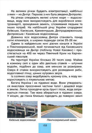 На великих річках будують електростанції, найбільші
з яких — на Дніпрі. Першою з них була зведена Дніпрогес.
На річках створюють великі штучні моря — водосхо­
вища, воду яких використовують для вироблення елек­
троенергії, зрошування земель, споживання людьми та
інших потреб. На найбільшій річці України споруджені
Київське, Канівське, Кременчуцьке, Дніпродзержинське,
Дніпровське і Каховське водосховища.
Довжина всіх водосховищ Дніпра становить понад
сотні кілометрів, а ширина подекуди сягає 25-28 км.
Одним із найдавніших нині діючих каналів в Україні
є Північнокримський, який починається від Каховського
водосховища на Дніпрі (поблизу Нової Каховки) і про­
стягається на 400 км через Північний Крим на Керчен­
ський півострів.
На території України близько 20 тисяч озер. Майже
в кожному селі є один або декілька ставків — штучних
водойм, подібних до озер, але менших за розмірами.
Озера й ставки використовують для розведення риби,
водоплавної птиці, цінних хутрових звірів.
Із соляних озер видобувають кухонну сіль, а воду ви­
користовують з лікувальною метою.
Багата Україна і на підземні води. Вони утворюють­
ся внаслідок просочення частини талої і дощової води
в землю. Легко проходячи крізь ґрунт і пісок, вода затри­
мується глиною. Там вона збирається в підземні озера.
У місцях, де глина близько підходить до поверхні землі
153
 