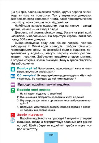 (на дні ярів, балок, на схилах горбів, крутих берегів річок),
вода витікає на поверхню. Так утворюється джерело.
Джерельна вода холодна й чиста, адже проходячи через
шар піску, вона очищається від домішок.
Найбільше запасів підземних вод на півночі і заході
країни, менше — на сході і півдні.
Джерела, які містять цілющу воду, багату на різні солі,
називають мінеральними. На території України виявлено
понад 500 таких джерел.
Використовуючи воду для різних потреб, людина
забруднює її. Стічні води з заводів і фабрик, сільсько­
господарських ферм, каналізаційні води з будинків, по­
трапляючи у водойми, несуть загрозу життю рослин,
тварин і людини. Забруднені водойми з часом міліють,
а згодом можуть і зовсім зникнути. Тому їх треба оберігати
від забруднення.
а
ш
Поміркуйте! Чому ставки, водосховища і канали нази­
вають штучними водоймами?
Обговоріть! Як ви розумієте народну мудрість «Не плюй
у криницю, бо прийдеш до неї пити водицю»?
□ Природні водойми, штучні водойми.
Д Перевір свої знання
1. На які групи поділяють водойми?
2. Яке значення відіграють водойми в житті людини?
3. Яку загрозу для живих організмів несе забруднення во­
дойм?
4. Допоможи Дмитрикові скласти перелік заходів з охоро­
ни водойм від забруднення.
Зроби підсумки
Водойми поділяють на природні й штучні — створені
людиною. Людина використовує водойми для різних
потреб. Щоб зберегти водойми, треба піклуватися
про їх чистоту.
154
 