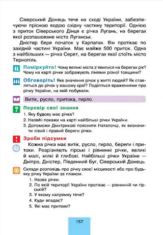 Сіверський Донець тече на сході України, забезпе­
чуючи прісною водою східну частину території. Однією
з приток Сіверського Дінця є річка Лугань, на берегах
якої розташоване місто Луганськ.
Дністер бере початок у Карпатах. Він протікає по
західній частині України. Має майже 500 приток. Одна
з найбільших — річка Серет, на берегах якої стоїть місто
Тернопіль.
Поміркуйте! Чому великі міста з’явилися на берегах рік?
Чому на карті річки зображують лініями різної товщини?
Обговоріть! Яке значення річок у житті людей? Як став­
ляться до річок у вашому краї? Поділіться враженнями про
річку України, на якій побували.
Щ Витік, русло, притока, гирло.
Перевір свої знання
1. Яку будову має річка?
2. Назви і покажи на карті найбільші річки України.
3. Допоможи Дмитрикові пояснити Наталочці, як визначи­
ти лівий і правий береги річки.
Зроби підсумки
Кожна річка має витік, русло, гирло, береги і при­
токи. Розрізняють гірські і рівнинні річки, великі
й малі, мілкі й глибокі. Найбільші річки України —
Дніпро, Дністер, Південний Буг, Сіверський Донець.
Склади розповідь про річку своєї місцевості або про будь-
яку річку України за планом.
1. Назва річки.
2. По якій території України протікає — рівнинній чи гір­
ській?
3. У якому напрямку тече?
4. Куди впадає?
5. Які має притоки?
157
 