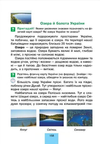 Озера й болота України
Пригадай! Якими умовними знаками позначають на фі­
зичній карті озера? Які озера України ти знаєш?
Продовжуючи подорожувати просторами України,
ти побачиш, що її окрасою є озера. На території нашої
батьківщини нараховують близько 20 тисяч озер.
Озеро — це природна западина на поверхні Землі,
заповнена водою. Озера бувають великі й малі, глибокі
й мілкі, з прісною чи солоною водою.
Озера постійно поповнюються підземними водами та
водою річок, улітку і восени — дощовою водою, а навес­
ні — ще й талою. До безстічних озер вода тільки надхо­
дить, а з проточних — витікає.
©
Розглянь фізичну карту України (на форзаці). Знайди і по­
кажи найбільші озера, обводячи їх указкою по контуру.
Більшість озер України прісні. Багато їх на півдні,
поблизу річки Дунай. Тут утворилося і найбільше прісно­
водне озеро нашої країни — Ялпуг.
Найбагатша на озера Поліська низовина. Тут є сла­
ветні Шацькі озера, а серед них — найглибше озеро Сві-
тязь з найбільшими запасами прісної води. Його вода
дуже прозора; у сонячну погоду на кількаметровій гли-
158
 