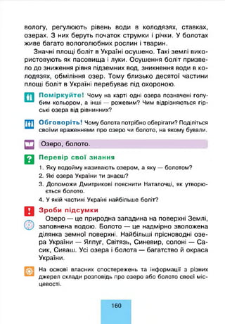 вологу, регулюють рівень води в колодязях, ставках,
озерах. З них беруть початок струмки і річки. У болотах
живе багато вологолюбних рослин і тварин.
Значні площі боліт в Україні осушено. Такі землі вико­
ристовують як пасовища і луки. Осушення боліт призве­
ло до зниження рівня підземних вод, зникнення води в ко­
лодязях, обміління озер. Тому близько десятої частини
площі боліт в Україні перебуває під охороною.
П о м ір к у й т е ! Чому на карті одні озера позначені голу­
бим кольором, а інші — рожевим? Чим відрізняються гір­
ські озера від рівнинних?
Обговоріть! Чому болота потрібно оберігати? Поділіться
своїми враженнями про озеро чи болото, на якому бували.
□ Озеро, болото.
Перевір свої знання
1. Яку водойму називають озером, а яку — болотом?
2. Які озера України ти знаєш?
3. Допоможи Дмитрикові пояснити Наталочці, як утворю­
ється болото.
4. У якій частині Україні найбільше боліт?
Зроби підсумки
Озеро — це природна западина на поверхні Землі,
заповнена водою. Болото — це надмірно зволожена
ділянка земної поверхні. Найбільші прісноводні озе­
ра України — Ялпуг, Світязь, Синевир, солоні — Са-
сик, Сиваш. Усі озера і болота — багатство й окраса
України.
На основі власних спостережень та інформації з різних
джерел склади розповідь про озеро або болото своєї міс­
цевості.
160
 