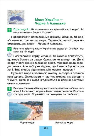 Моря України —
Чорне й Азовське
Пригадай! Як позначають на фізичній карті моря? Які
моря омивають береги України?
Подорожуючи найбільшими річками України, ти обо­
в’язково потрапиш до моря. Територію нашої держави
омивають два моря — Чорне й Азовське.
©
Розглянь фізичну карту України (на форзаці). Знайди і по­
кажи на ній моря.
Розглядаючи карту України, ти можеш припустити,
що море більше за озеро. Однак це не завжди так. Деякі
озера у світі значно більші за моря. Морська вода завж­
ди солона. Але тобі уже відомо, що й озера бувають со­
лоні. Тоді в чому відмінність між морем і озером?
Будь-яке море є частиною океану, а озеро з океаном
не з’єднане. Отже, море — частина океану, яка заходить
у сушу. Океани і моря з’єднуються в єдиний Світовий
океан протоками.
Використовуючи фізичну карту світу, простеж зв’язок Чор­
ного й Азовського морів з Атлантичним океаном. Розглянь
контури морів. Порівняй їх за розмірами та глибиною.
Ч орне м о р е А зовське м о р е
161
 