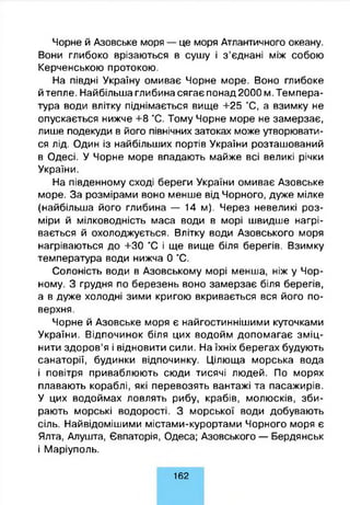 Чорне й Азовське моря — це моря Атлантичного океану.
Вони глибоко врізаються в сушу і з’єднані між собою
Керченською протокою.
На півдні Україну омиває Чорне море. Воно глибоке
й тепле. Найбільша глибина сягає понад 2000 м. Темпера­
тура води влітку піднімається вище +25 °С, а взимку не
опускається нижче +8 °С. Тому Чорне море не замерзає,
лише подекуди в його північних затоках може утворювати­
ся лід. Один із найбільших портів України розташований
в Одесі. У Чорне море впадають майже всі великі річки
України.
На південному сході береги України омиває Азовське
море. За розмірами воно менше від Чорного, дуже мілке
(найбільша його глибина — 14 м). Через невеликі роз­
міри й мілководність маса води в морі швидше нагрі­
вається й охолоджується. Влітку води Азовського моря
нагріваються до +30 °С і ще вище біля берегів. Взимку
температура води нижча 0 °С.
Солоність води в Азовському морі менша, ніж у Чор­
ному. З грудня по березень воно замерзає біля берегів,
а в дуже холодні зими кригою вкривається вся його по­
верхня.
Чорне й Азовське моря є найгостиннішими куточками
України. Відпочинок біля цих водойм допомагає зміц­
нити здоров’я і відновити сили. На їхніх берегах будують
санаторії, будинки відпочинку. Цілюща морська вода
і повітря приваблюють сюди тисячі людей. По морях
плавають кораблі, які перевозять вантажі та пасажирів.
У цих водоймах ловлять рибу, крабів, молюсків, зби­
рають морські водорості. З морської води добувають
сіль. Найвідомішими містами-курортами Чорного моря є
Ялта, Алушта, Євпаторія, Одеса; Азовського — Бердянськ
і Маріуполь.
162
 
