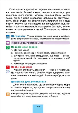 Господарська діяльність людини негативно впливає
на стан морів. Великої шкоди завдають їм викиди про­
мислових підприємств, міських каналізаційних мереж
тощо, змиті з полів мінеральні добрива та отрутохімі­
кати, аварії суден, які спричиняють потрапляння у воду
нафти і мазуту. Це призводить до забруднення вод, за­
гибелі морських мешканців, поширення бактерій, які ви­
кликають захворювання в людей. Тому моря потребують
охорони.
Обговоріть! У чому полягає значення морів у житті лю­
дей? Запропонуйте заходи, спрямовані на охорону морів.
Чорне море, Азовське море.
Перевір свої знання
1. Що таке море?
2. Назви і порівняй моря, які омивають береги України.
3. Дмитрик і Наталочка стверджують, що море — джере­
ло здоров’я людей. Чи погоджуєшся ти з думкою дітей?
Чому?
4. Чому моря потребують охорони?
Зроби підсумки
Україну омивають два моря — Чорне й Азовське.
Це моря Атлантичного океану. Моря відіграють важ­
ливе значення в житті людей. Вони потребують охо­
рони.
Ц ікавинка для допитливих
Деякі вчені вважають, що свою назву Чорне море
отримало через те, що під час шторму вода в ньому
надзвичайно темніє.
Використовуючи додаткові джерела інформації, підготуй
розповідь про море, на якому хочеш побувати.
163
 