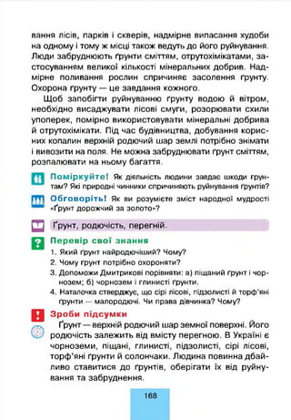 вання лісів, парків і скверів, надмірне випасання худоби
на одному і тому ж місці також ведуть до його руйнування.
Люди забруднюють ґрунти сміттям, отрутохімікатами, за­
стосуванням великої кількості мінеральних добрив. Над­
мірне поливання рослин спричиняє засолення ґрунту.
Охорона ґрунту — це завдання кожного.
Щоб запобігти руйнуванню ґрунту водою й вітром,
необхідно висаджувати лісові смуги, розорювати схили
упоперек, помірно використовувати мінеральні добрива
й отрутохімікати. Під час будівництва, добування корис­
них копалин верхній родючий шар землі потрібно знімати
і вивозити на поля. Не можна забруднювати ґрунт сміттям,
розпалювати на ньому багаття.
П о м ір к у й т е ! Як діяльність людини завдає шкоди ґрун­
там? Які природні чинники спричиняють руйнування ґрунтів?
Обговоріть! Як ви розумієте зміст народної мудрості
«Ґрунт дорожчий за золото»?
її
■ііі
□ Ґрунт, родючість, перегній.
Перевір свої знання
1. Який ґрунт найродючіший? Чому?
2. Чому ґрунт потрібно охороняти?
3. Допоможи Дмитрикові порівняти: а) піщаний ґрунт і чор­
нозем; б) чорнозем і глинисті ґрунти.
4. Наталочка стверджує, що сірі лісові, підзолисті й торф’яні
ґрунти — малородючі. Чи права дівчинка? Чому?
Зроби підсумки
Ґрунт — верхній родючий шар земної поверхні. Його
родючість залежить від вмісту перегною. В Україні є
чорноземи, піщані, глинисті, підзолисті, сірі лісові,
торф’яні ґрунти й солончаки. Людина повинна дбай­
ливо ставитися до ґрунтів, оберігати їх від руйну­
вання та забруднення.
168
 