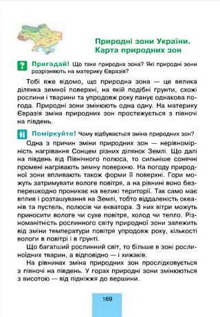 Природні зони України.
Карта природних зон
П р и га д а й ! Що таке природна зона? Які природні зони
розрізняють на материку Євразія?
Тобі вже відомо, що природна зона — це велика
ділянка земної поверхні, на якій подібні ґрунти, схожі
рослини і тварини та упродовж року панує однакова по­
года. Природні зони змінюють одна одну. На материку
Євразія зміна природних зон простежується з півночі
на південь.
П о м ір к у й т е ! Чому відбувається зміна природних зон?
Одна з причин зміни природних зон — нерівномір­
ність нагрівання Сонцем різних ділянок Землі. Що далі
на південь від Північного полюса, то сильніше сонячні
промені нагрівають земну поверхню. На погоду природ­
ної зони впливають також форми її поверхні. Гори мо­
жуть затримувати вологе повітря, а на рівнині воно без­
перешкодно проникає на великі території. Так само має
вплив і розташування на Землі, тобто віддаленість океа­
нів та пустель, полюсів чи екватора. З них вітри можуть
приносити вологе чи сухе повітря, холод чи тепло. Різ­
номанітність рослинного світу природної зони залежить
від зміни температури повітря упродовж року, кількості
вологи в повітрі і в ґрунті.
Що багатший рослинний світ, то більше в зоні росли­
ноїдних тварин, а відповідно — і хижаків.
На рівнинах зміна природних зон прослідковується
з півночі на південь. У горах природні зони змінюються
з висотою — від підніжжя до вершини.
1 6 9
 