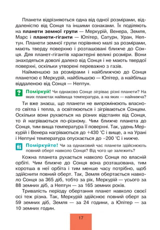 Планети відрізняються одна від одної розмірами, від­
даленістю від Сонця та іншими ознаками. їх поділяють
на планети земної групи — Меркурій, Венера, Земля,
Марс і планети-гіганти — Юпітер, Сатурн, Уран, Неп­
тун. Планети земної групи порівняно малі за розмірами,
мають тверду поверхню і розташовані ближче до Сон­
ця. Для планет-гігантів характерні великі розміри. Вони
знаходяться доволі далеко від Сонця і не мають твердої
поверхні, оскільки утворені переважно з газів.
Найменшою за розмірами і найближчою до Сонця
планетою є Меркурій, найбільшою — Юпітер, а найбільш
віддаленою від Сонця — Нептун.
Поміркуй! Чи однаково Сонце зігріває різні планети? На
яких планетах найвища температура, а на яких — найнижча?
Ти вже знаєш, що планети не випромінюють власно­
го світла і тепла, а освітлюються і зігріваються Сонцем.
Оскільки вони рухаються на різних відстанях від Сонця,
то й нагріваються по-різному. Чим ближче планета до
Сонця, тим вища температура її поверхні. Так, удень Мер­
курій і Венера нагріваються до +430 °С і вище, а на Урані
і Нептуні температура опускається до -200 °С і нижче.
Поміркуйте! Чи за однаковий час планети здійснюють
повний оберт навколо Сонця? Від чого це залежить?
Кожна планета рухається навколо Сонця по власній
орбіті. Чим ближче до Сонця вона розташована, тим
коротша в неї орбіта і тим менше часу потрібно, щоб
здійснити повний оберт. Так, Земля обертається навко­
ло Сонця за 365 діб, тобто за рік, Меркурій — усього за
88 земних діб, а Нептун — за 165 земних років.
Тривалість періоду обертання планет навколо своєї
осі теж різна. Так, Меркурій здійснює повний оберт за
59 земних діб, Земля — за 24 години, а Юпітер — за
10 земних годин.
17
 