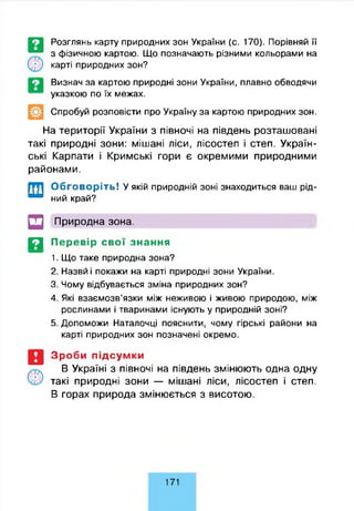 Розглянь карту природних зон України (с. 170). Порівняй її
з фізичною картою. Що позначають різними кольорами на
карті природних зон?
Визнач за картою природні зони України, плавно обводячи
указкою по їх межах.
Спробуй розповісти про Україну за картою природних зон.
На території України з півночі на південь розташовані
такі природні зони: мішані ліси, лісостеп і степ. Україн­
ські Карпати і Кримські гори є окремими природними
районами.
Обговоріть! У якій природній зоні знаходиться ваш рід­
ний край?
□ Природна зона.
Д Перевір свої знання
1. Що таке природна зона?
2. Назви і покажи на карті природні зони України.
3. Чому відбувається зміна природних зон?
4. Які взаємозв’язки між неживою і живою природою, між
рослинами і тваринами існують у природній зоні?
5. Допоможи Наталочці пояснити, чому гірські райони на
карті природних зон позначені окремо.
Зроби підсумки
В Україні з півночі на південь змінюють одна одну
такі природні зони — мішані ліси, лісостеп і степ.
В горах природа змінюється з висотою.
171
 