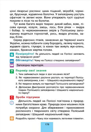 цінні лікарські рослини: цмин піщаний, звіробій, чорни­
ця, брусниця, журавлина болотна. У заповіднику ростуть
сфагнові та зелені мохи. Вони утворюють густі суцільні
покриви в лісах та на болотах.
Тут живе багато видів тварин: дикий кабан, вовк, лі­
сова куниця, козуля, заєць, лось; біля річок — видра
і бобер. Із червонокнижних звірів у Поліському запо­
віднику водяться горностай, рись, видра річкова, за-
єць-біляк.
Серед рідкісних птахів, занесених до Червоної книги
України, можна побачити сову бородату, лелеку чорного,
журавля сірого, глухаря; із комах там живуть жук-олень,
махаон, бражник мертва голова.
П о м ір к у й т е ! Як діяльність людей на Поліссі залежить
від природних умов?
О бговоріть! Чому на Поліссі створено заповідники?
Заповідна територія.
Перевір свої знання
1. Чим займаються люди в зоні мішаних лісів?
2. Які червонокнижні рослини ростуть на території Полісь­
кого заповідника, а які — Шацького національного парку?
3. Які тварини живуть на території Поліського заповідника?
4. Допоможи Дмитрикові розповісти про червонокнижних
тварин Поліського заповідника і Шацького національно­
го парку?
Зроби підсумки
Діяльність людей на Поліссі пов’язана з природ­
ними багатствами краю. Природа зони мішаних лісів
потребує охорони. Для збереження і примноження
рослинного і тваринного світу створено Поліський
заповідник і Шацький національний парк.
Розробіть проект «Чому ліси називають легенями планети».
178
 