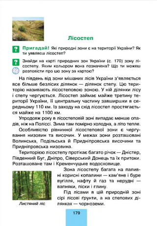 Лісостеп
Пригадай! Які природні зони є на території України? Як
ти уявляєш лісостеп?
Знайди на карті природних зон України (с. 170) зону лі­
состепу. Яким кольором вона позначена? Що ти можеш
розповісти про цю зону за картою?
На південь від зони мішаних лісів України з’являється
все більше безлісих ділянок — ділянок степу. Цю тери­
торію називають лісостеповою зоною. У ній ділянки лісу
і степу чергуються. Лісостеп займає майже третину те­
риторії України, її центральну частину завширшки в се­
редньому 110 км. Із заходу на схід лісостеп простягаєть­
ся майже на 1100 км.
Упродовж року в лісостеповій зоні випадає менше опа­
дів, ніж на Поліссі. Зима там помірно холодна, а літо тепле.
Особливістю рівнинної лісостепової зони є чергу­
вання низовин та височин. У межах зони розташовані
Волинська, Подільська й Придніпровська височини та
Придніпровська низовина.
Територією лісостепу протікає багато річок — Дністер,
Південний Буг, Дніпро, Сіверський Донець та їх притоки.
Розташоване там і Кременчуцьке водосховище.
Зона лісостепу багата на палив­
ні корисні копалини — кам’яне і буре
вугілля, нафту й газ та нерудні —
вапняки, піски і глину.
Під лісами в цій природній зоні
сірі лісові ґрунти, а на степових ді-
Лист яний л іс лянках — чорноземи.
179
 