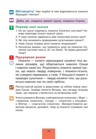 Обговоріть! Чим подібні й чим відрізняються планети
Меркурій і Нептун?
Доба, рік, планети земної групи, планети-гіганти.
Перевір свої знання
1. На які групи поділяють планети Сонячної системи? На­
веди приклади планет кожної групи.
2. У чому полягає відмінність між планетами різних груп?
3. Які тіла називають природними супутниками планет?
4. Чому Сонце зігріває різні планети неоднаково?
5. Наталочка вважає, що тривалість року на планетах Со­
нячної системи така ж, як і на Землі. Чи права дівчинка?
Чому?
Підсумуємо разом
Планети — кулясті нерозжарені космічні тіла ве­
ликих розмірів, що обертаються навколо Сонця
і навколо своєї осі. Розрізняють планети земної гру­
пи, що мають тверду поверхню, і планети-гіганти,
які утворені переважно з газів. У більшості планет є
природні супутники — тверді космічні тіла, що руха­
ються навколо них по своїх орбітах.
Поспостерігай разом із дорослими за небом перед захо­
дом Сонця. Знайди планету Венеру, яка нагадує яскраву
зорю, що першою з ’являється на вечірньому небі.
Учені називають Венеру «найгарячішою планетою», Марс —
«червоною планетою», Сатурн — «планетою з кільцями»,
а Юпітер — «смугастою планетою». Використовуючи до­
даткові джерела, дізнайся, чому ці планети отримали такі
назви.
18
 