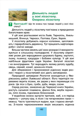 Діяльність людей
у зоні лісостепу.
Охорона лісостепу
П р и га д а й ! Що ти знаєш про працю людей у зоні лісо­
степу?
Діяльність людей у лісостепу пов’язана з природними
багатствами краю.
У цій зоні розташовані міста Львів, Тернопіль, Хмель­
ницький, Вінниця, Черкаси, Полтава, Суми, Харків.
У лісостепу добувають корисні копалини, заготовля­
ють і переробляють деревину. Тут працюють нафтопере­
робні і хімічні заводи.
Більша частина земель цієї зони розорані й використо­
вуються в сільському господарстві. У лісостепу сприят­
ливі умови для вирощування цукрового буряку, картоплі,
льону, пшениці, кукурудзи і бобових культур. У цій зоні
найбільше фруктових садів України. Багатий лісостеп
і на виноградники. Тут вирощують велику рогату худобу,
овець, свиней, коней, домашніх птахів.
Для збереження і примноження рідкісних видів рос­
лин і тварин у лісостеповій зоні діють заповідники.
Природний заповідник Розточчя знаходиться у Яво-
рівському районі Львівської області. Його територія пе­
реважно вкрита лісами, вік дерев у яких перевищує сто
років. Це ліси з бука, граба, дуба, явора, сосни.
Серед рослин, занесених до Червоної книги України,
ростуть сальвінія плаваюча, фіалка біла, верба чорнич­
на, лілія лісова, підсніжник білосніжний.
У водоймах можна зустріти тритонів, жаб, а в період
нересту — ропуху сіру, в лісах і на чагарникових луках —
квакшу. Часто трапляються ящірки, вуж і гадюка звичай­
на. З-поміж червонокнижних видів мешкають мідянка
182
 
