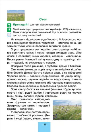 Степ
Пригадай! Що тобі відомо про степ?
Знайди на карті природних зон України (с. 170) зону степу.
Яким кольором вона позначена? Що ти можеш розповісти
про цю зону за картою?
На південь від лісостепу до Чорного й Азовського мо­
рів розкинулася безлісна територія — степова зона, що
займає трохи менше половини території країни.
З усіх природних зон України степ отримує найбіль­
ше сонячного світла і тепла; опадів випадає мало. Літо
довге й спекотне; зима коротка, холодна і малосніжна.
Весна рання. Навесні і влітку часто дмуть гарячі сухі віт­
ри — суховії, які зумовлюють посухи.
Поверхня степів рівнинна, з горбами, ярами й балками.
Степовою зоною до морів течуть великі річки України.
Біля берегів Дунаю багато прісних озер, а на узбережжі
Чорного моря — солоних озер-лиманів. На Дніпрі побу­
довано каскад штучних водойм — водосховищ. Чимало
степових річок улітку повністю або частково пересихають.
Степова зона найменше забезпечена прісною водою.
Зона степу багата на паливні (кам’яне і буре вугілля,
нафту й газ), рудні (залізні і марганцеві руди) та нерудні
(сіль, глину, вапняк) корисні копалини.
Степ славиться найродючі-
шим ґрунтом — чорноземом.
Зустрічаються також і неродючі
ґрунти — солончаки.
У степовій зоні ростуть пере­
важно трав’янисті рослини. Де­
рева і кущі (терен, вишня, шип­
1 8 5
 