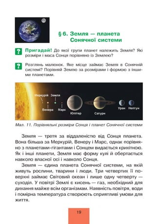 § 6. Земля — планета
Сонячної системи
Пригадай! До якої групи планет належить Земля? Які
розміри і маса Сонця порівняно із Землею?
Розглянь малюнок. Яке місце займає Земля в Сонячній
системі? Порівняй Землю за розмірами і формою з інши­
ми планетами.
Мал. 11. Порівняльні розміри Сонця і планет Сонячної системи
Земля — третя за віддаленістю від Сонця планета.
Вона більша за Меркурій, Венеру і Марс, однак порівня­
но з планетами-гігантами і Сонцем видається крихітною.
Як і інші планети, Земля має форму кулі й обертається
навколо власної осі і навколо Сонця.
Земля — єдина планета Сонячної системи, на якій
живуть рослини, тварини і люди. Три четвертих її по­
верхні займає Світовий океан і лише одну четверту —
суходіл. У повітрі Землі є кисень— газ, необхідний для
дихання майже всім організмам. Наявність повітря, води
і помірна температура створюють сприятливі умови для
життя.
19
 