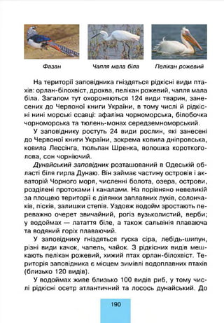 Ф а за н Чапля м ала біла П елікан р о ж е в и й
На території заповідника гніздяться рідкісні види пта­
хів: орлан-білохвіст, дрохва, пелікан рожевий, чапля мала
біла. Загалом тут охороняються 124 види тварин, зане­
сених до Червоної книги України, в тому числі й рідкіс­
ні нині морські ссавці: афаліна чорноморська, білобочка
чорноморська та тюлень-монах середземноморський.
У заповіднику ростуть 24 види рослин, які занесені
до Червоної книги України, зокрема ковила дніпровська,
ковила Лессінга, тюльпан Шренка, волошка короткого­
лова, сон чорніючий.
Дунайський заповідник розташований в Одеській об­
ласті біля гирла Дунаю. Він займає частину островів і ак­
ваторій Чорного моря, численні болота, озера, острови,
розділені протоками і каналами. На порівняно невеликій
за площею території є ділянки заплавних луків, солонча­
ків, пісків, залишки степів. Уздовж водойм зростають пе­
реважно очерет звичайний, рогіз вузьколистий, верби;
у водоймах — латаття біле, а також сальвінія плаваюча
та водяний горіх плаваючий.
У заповіднику гніздяться гуска сіра, лебідь-шипун,
різні види качок, чапель, чайок. З рідкісних видів меш­
кають пелікан рожевий, хижий птах орлан-білохвіст. Те­
риторія заповідника є місцем зимівлі водоплавних птахів
(близько 120 видів).
У водоймах живе близько 100 видів риб, у тому чис­
лі рідкісні осетр атлантичний та лосось дунайський. До
1 9 0
 