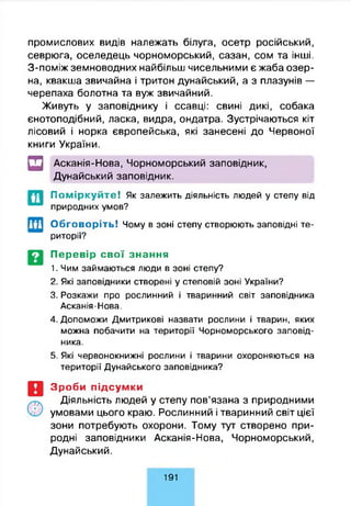 промислових видів належать білуга, осетр російський,
севрюга, оселедець чорноморський, сазан, сом та інші.
З-поміж земноводних найбільш чисельними є жаба озер­
на, квакша звичайна і тритон дунайський, а з плазунів —
черепаха болотна та вуж звичайний.
Живуть у заповіднику і ссавці: свині дикі, собака
єнотоподібний, ласка, видра, ондатра. Зустрічаються кіт
лісовий і норка європейська, які занесені до Червоної
книги України.
□ Асканія-Нова, Чорноморський заповідник,
Дунайський заповідник.
П о м ір к у й т е ! Як залежить діяльність людей у степу від
природних умов?
Обговоріть! Чому в зоні степу створюють заповідні те­
риторії?
Перевір свої знання
1. Чим займаються люди в зоні степу?
2. Які заповідники створені у степовій зоні України?
3. Розкажи про рослинний і тваринний світ заповідника
Асканія-Нова.
4. Допоможи Дмитрикові назвати рослини і тварин, яких
можна побачити на території Чорноморського заповід­
ника.
5. Які червонокнижні рослини і тварини охороняються на
території Дунайського заповідника?
Зроби підсумки
Діяльність людей у степу пов’язана з природними
умовами цього краю. Рослинний і тваринний світ цієї
зони потребують охорони. Тому тут створено при­
родні заповідники Асканія-Нова, Чорноморський,
Дунайський.
191
 