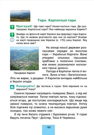 Гори. Карпатські гори
Пригадай! Що таке гори? Назвйчастини гори. Де роз­
ташовані Карпатські гори? Яка найвища вершина Карпат?
Знайди на фізичній карті України (на форзаці) гори Карпа­
ти. Що ти можеш розповісти про них за картою? Знайди
на карті природних зон України (с. 170) зону Карпат. Яку
назву вона має?
На заході нашої держави роз­
ташовані середні за висотою
гори — Українські Карпати. Вони
утворені кількома гірськими
хребтами з пологими схилами,
між якими розкинулися мальов­
ничі гірські долини.
Погода в Карпатах тепла й во­
лога. Зима м’яка і багатосніжна.
Літо не жарке, з дощами. У Карпатах випадає найбільше
в Україні опадів.
П анорам а Карпат
П о м ір к у й т е ! Де тепліше в горах: біля підніжжя чи на
вершині? Чому?
Сонячні промені нагрівають поверхню Землі, а від неї
нагрівається повітря. Тепле повітря легке, тому підніма­
ється вгору, де поступово охолоджується. Що вище від
земної поверхні, то нижча температура повітря. Улітку
біля підніжжя гір спекотно, а на високих вершинах дуже
холодно, там може лежати сніг.
З гір тече багато струмків і бурхливих річок. У горах
беруть початок Прут і Дністер, Тиса й Черемош.
192
 