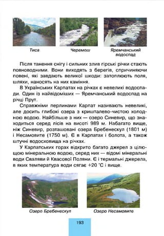 Тиса Ч ерем ош Я рем чанський
во д о сп а д
Після танення снігу і сильних злив гірські річки стають
повноводними. Вони виходять з берегів, спричиняючи
повені, які завдають великої шкоди: затоплюють поля,
шляхи, наносять на них каміння.
В Українських Карпатах на річках є невеликі водоспа­
ди. Один із найвідоміших — Яремчанський водоспад на
річці Прут.
Справжніми перлинами Карпат називають невеликі,
але досить глибокі озера з кришталево-чистою холод­
ною водою. Найбільше з них — озеро Синевир, що зна­
ходиться серед лісів на висоті 989 м. Набагато вище,
ніж Синевир, розташовані озера Бребенескул (1801 м)
і Несамовите (1750 м). Є в Карпатах і болота, а також
штучні водосховища на річках.
У Карпатських горах відкрито багато джерел з цілю­
щою мінеральною водою, серед них — відомі мінеральні
води Сваляви й Квасової Поляни. Є і термальні джерела,
в яких температура води сягає +20 °С і вище.
О зеро Б р е б е не скул О зеро Несамовит е
193
 
