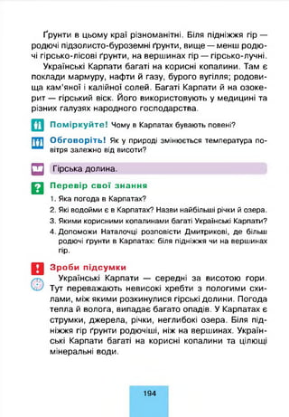 Ґрунти в цьому краї різноманітні. Біля підніжжя гір —
родючі підзолисто-буроземні ґрунти, вище — менш родю­
чі гірсько-лісові ґрунти, на вершинах гір — гірсько-лучні.
Українські Карпати багаті на корисні копалини. Там є
поклади мармуру, нафти й газу, бурого вугілля; родови­
ща кам’яної і калійної солей. Багаті Карпати й на озоке­
рит — гірський віск. Його використовують у медицині та
різних галузях народного господарства.
Поміркуйте! Чому в Карпатах бувають повені?
Обговоріть! Як у природі змінюється температура по­
вітря залежно від висоти?
□ Гірська долина.
Д Перевір свої знання
1. Яка погода в Карпатах?
2. Які водойми є в Карпатах? Назви найбільші річки й озера.
3. Якими корисними копалинами багаті Українські Карпати?
4. Допоможи Наталочці розповісти Дмитрикові, де більш
родючі ґрунти в Карпатах: біля підніжжя чи на вершинах
гір.
Зроби підсумки
Українські Карпати — середні за висотою гори.
Тут переважають невисокі хребти з пологими схи­
лами, між якими розкинулися гірські долини. Погода
тепла й волога, випадає багато опадів. У Карпатах є
струмки, джерела, річки, неглибокі озера. Біля під­
ніжжя гір ґрунти родючіші, ніж на вершинах. Україн­
ські Карпати багаті на корисні копалини та цілющі
мінеральні води.
1 9 4
 