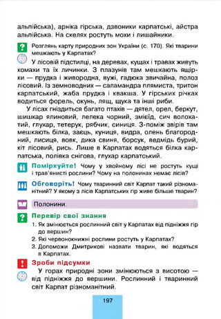 альпійська), арніка гірська, дзвоники карпатські, айстра
альпійська. На скелях ростуть мохи і лишайники.
©
Розглянь карту природних зон України (с. 170). Які тварини
мешкають у Карпатах?
У лісовій підстилці, на деревах, кущах і травах живуть
комахи та їх личинки. З плазунів там мешкають ящір­
ки — прудка і живородна, вужі, гадюка звичайна, полоз
лісовий. Із земноводних — саламандра плямиста, тритон
карпатський, жаба прудка і квакша. У гірських річках
водиться форель, окунь, лящ, щука та інші риби.
У лісах гніздиться багато птахів — дятел, орел, беркут,
шишкар ялиновий, лелека чорний, змієїд, сич волоха­
тий, глухар, тетерук, рябчик, синиця. З-поміж звірів там
мешкають білка, заєць, куниця, видра, олень благород­
ний, лисиця, вовк, дика свиня, борсук, ведмідь бурий,
кіт лісовий, рись. Лише в Карпатах водяться білка кар­
патська, полівка снігова, глухар карпатський.
П о м ір к у й т е ! Чому у хвойному лісі не ростуть кущі
і трав’янисті рослини? Чому на полонинах немає лісів?
Обговоріть! Чому тваринний світ Карпат такий різнома­
нітний? У якому з лісів Карпатських гір живе більше тварин?
□ Полонини.
Перевір свої знання
1. Як змінюється рослинний світ у Карпатах від підніжжя гір
до вершин?
2. Які червонокнижні рослини ростуть у Карпатах?
3. Допоможи Дмитрикові назвати тварин, які водяться
в Карпатах.
Зроби підсумки
У горах природні зони змінюються з висотою —
від підніжжя до вершини. Рослинний і тваринний
світ Карпат різноманітний.
197
 