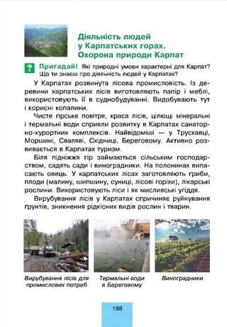 Діяльність людей
у Карпатських горах.
Охорона природи Карпат
Пригадай! Які природні умови характерні для Карпат?
Що ти знаєш про діяльність людей у Карпатах?
У Карпатах розвинута лісова промисловість. Із де­
ревини карпатських лісів виготовляють папір і меблі,
використовують її в суднобудуванні. Видобувають тут
і корисні копалини.
Чисте гірське повітря, краса лісів, цілющі мінеральні
і термальні води сприяли розвитку в Карпатах санатор­
но-курортних комплексів. Найвідоміші — у Трускавці,
Моршині, Сваляві, Східниці, Береговому. Активно роз­
вивається в Карпатах туризм.
Біля підніжжя гір займаються сільським господар­
ством, садять сади і виноградники. На полонинах випа­
сають овець. У карпатських лісах заготовляють гриби,
плоди (малину, шипшину, суниці, лісові горіхи), лікарські
рослини. Використовують ліси і як мисливські угіддя.
Вирубування лісів у Карпатах спричиняє руйнування
ґрунтів, зникнення рідкісних видів рослин і тварин.
В ирубування л ісів д л я Терм альні в о д и В иноградники
п р о м и сл о в и х потреб в Б ере го во м у
198
 