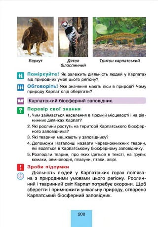 Беркут Дятел Тритон карпат ський
б іл о сп и н н и й
П о м ір к у й т е ! Як залежить діяльність людей у Карпатах
від природних умов цього регіону?
Обговоріть! Яке значення мають ліси в природі? Чому
природу Карпат слід оберігати?
Щ Карпатський біосферний заповідник.
Перевір свої знання
1. Чим займається населення в гірській місцевості і на рів­
нинних ділянках Карпат?
2. Які рослини ростуть на території Карпатського біосфер-
ного заповідника?
3. Які тварини мешкають у заповіднику?
4. Допоможи Наталочці назвати червонокнижних тварин,
які водяться в Карпатському біосферному заповіднику.
5. Розподіли тварин, про яких ідеться в тексті, на групи:
комахи, земноводні, плазуни, птахи, звірі.
Зроби підсумки
Діяльність людей у Карпатських горах пов’яза­
на з природними умовами цього регіону. Рослин­
ний і тваринний світ Карпат потребує охорони. Щоб
зберегти і примножити унікальну природу, створено
Карпатський біосферний заповідник.
200
 