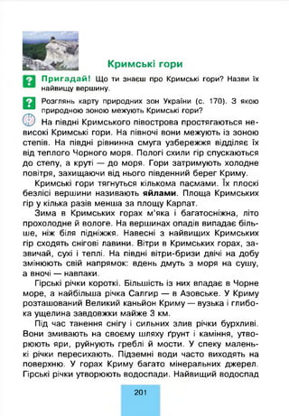 Кримські гори
П р и га д а й ! Що ти знаєш про Кримські гори? Назви їх
найвищу вершину.
СЕ)
Розглянь карту природних зон України (с. 170). З якою
природною зоною межують Кримські гори?
На півдні Кримського півострова простягаються не­
високі Кримські гори. На півночі вони межують із зоною
степів. На півдні рівнинна смуга узбережжя відділяє їх
від теплого Чорного моря. Пологі схили гір спускаються
до степу, а круті — до моря. Гори затримують холодне
повітря, захищаючи від нього південний берег Криму.
Кримські гори тягнуться кількома пасмами. їх плоскі
безлісі вершини називають яйлами. Площа Кримських
гір у кілька разів менша за площу Карпат.
Зима в Кримських горах м’яка і багатосніжна, літо
прохолодне й вологе. На вершинах опадів випадає біль­
ше, ніж біля підніжжя. Навесні з найвищих Кримських
гір сходять снігові лавини. Вітри в Кримських горах, за­
звичай, сухі і теплі. На півдні вітри-бризи двічі на добу
змінюють свій напрямок: вдень дмуть з моря на сушу,
а вночі — навпаки.
Гірські річки короткі. Більшість із них впадає в Чорне
море, а найбільша річка Салгир — в Азовське. У Криму
розташований Великий каньйон Криму — вузька і глибо­
ка ущелина завдовжки майже 3 км.
Під час танення снігу і сильних злив річки бурхливі.
Вони змивають на своєму шляху ґрунт і каміння, утво­
рюють яри, руйнують греблі й мости. У спеку малень­
кі річки пересихають. Підземні води часто виходять на
поверхню. У горах Криму багато мінеральних джерел.
Гірські річки утворюють водоспади. Найвищий водоспад
201
 