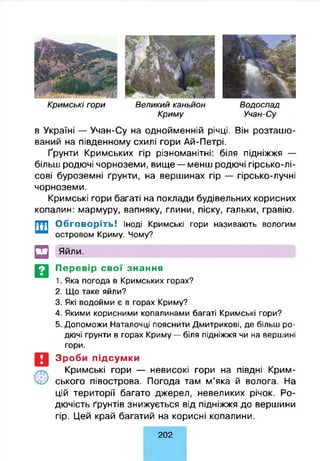 СВ
К р и м сь кі гори В е л и ки й каньйон В о д о сп а д
К р и м у Учан-С у
в Україні — Учан-Су на однойменній річці. Він розташо­
ваний на південному схилі гори Ай-Петрі.
Ґрунти Кримських гір різноманітні: біля підніжжя —
більш родючі чорноземи, вище — менш родючі гірсько-лі­
сові буроземні ґрунти, на вершинах гір — гірсько-лучні
чорноземи.
Кримські гори багаті на поклади будівельних корисних
копалин: мармуру, вапняку, глини, піску, гальки, гравію.
Обговоріть! Іноді Кримські гори називають вологим
островом Криму. Чому?
Яйли.
Перевір свої знання
1. Яка погода в Кримських горах?
2. Що таке яйли?
3. Які водойми є в горах Криму?
4. Якими корисними копалинами багаті Кримські гори?
5. Допоможи Наталочці пояснити Дмитрикові, де більш ро­
дючі ґрунти в горах Криму — біля підніжжя чи на вершині
гори.
Зроби підсумки
Кримські гори — невисокі гори на півдні Крим­
ського півострова. Погода там м’яка й волога. На
цій території багато джерел, невеликих річок. Ро­
дючість ґрунтів знижується від підніжжя до вершини
гір. Цей край багатий на корисні копалини.
202
 
