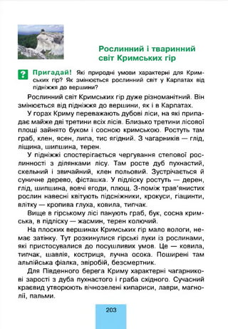 Рослинний і тваринний
світ Кримських гір
П р и га д а й ! Які природні умови характерні для Крим-
ських гір? Як змінюється рослинний світ у Карпатах від
підніжжя до вершини?
Рослинний світ Кримських гір дуже різноманітний. Він
змінюється від підніжжя до вершини, як і в Карпатах.
У горах Криму переважають дубові ліси, на які припа­
дає майже дві третини всіх лісів. Близько третини лісової
площі зайнято буком і сосною кримською. Ростуть там
граб, клен, ясен, липа, тис ягідний. З чагарників — глід,
ліщина, шипшина, терен.
У підніжжі спостерігається чергування степової рос­
линності з ділянками лісу. Там росте дуб пухнастий,
скельний і звичайний, клен польовий. Зустрічається й
суничне дерево, фісташка. У підліску ростуть — дерен,
глід, шипшина, вовчі ягоди, плющ. З-поміж трав’янистих
рослин навесні квітують підсніжники, крокуси, гіацинти,
влітку — кропива глуха, ковила, типчак.
Вище в гірському лісі панують граб, бук, сосна крим­
ська, в підліску — жасмин, терен колючий.
На плоских вершинах Кримських гір мало вологи, не­
має затінку. Тут розкинулися гірські луки із рослинами,
які пристосувалися до посушливих умов. Це — ковила,
типчак, шавлія, костриця, лучна осока. Поширені там
альпійська фіалка, звіробій, безсмертник.
Для Південного берега Криму характерні чагарнико­
ві зарості з дуба пухнастого і граба східного. Сучасний
краєвид утворюють вічнозелені кипариси, лаври, магно­
лії, пальми.
203
 