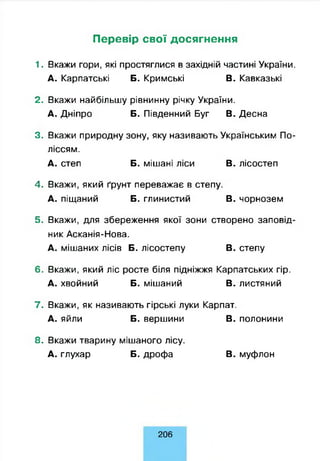 Перевір свої досягнення
1. Вкажи гори, які простяглися в західній частині України.
А. Карпатські Б. Кримські В. Кавказькі
2. Вкажи найбільшу рівнинну річку України.
А. Дніпро Б. Південний Буг В. Десна
3. Вкажи природну зону, яку називають Українським По­
ліссям.
А. степ Б. мішані ліси В. лісостеп
4. Вкажи, який ґрунт переважає в степу.
А. піщаний Б. глинистий В. чорнозем
5. Вкажи, для збереження якої зони створено заповід­
ник Асканія-Нова.
А. мішаних лісів Б. лісостепу В. степу
6. Вкажи, який ліс росте біля підніжжя Карпатських гір.
А. хвойний Б. мішаний В. листяний
7. Вкажи, як називають гірські луки Карпат.
А. яйли Б. вершини В. полонини
8. Вкажи тварину мішаного лісу.
А. глухар Б. дрофа В. муфлон
206
 