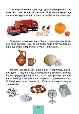 Тіла відрізняються одне від одного розмірами і ма­
сою. Так, вантажний автомобіль більший і важчий від
легкового, курка — від курчати, а гарбуз — від помідора.
Важливою ознакою тіла є об’єм — частина простору,
яку воно займає. Так, за об’ємом яйце страуса більше
від яєць курки і перепела, а глек — від чашки.
Усі тіла складаються з речовин. Наприклад, заліз­
ний цвях — штучне тіло, виготовлене з речовини заліза.
Кубик цукру-рафінаду — тіло, а сам цукор — це речови­
на. Мідний дріт — тіло, що складається із речовини міді.
Срібний келих виготовили зі срібла, а харчову фольгу —
209
 