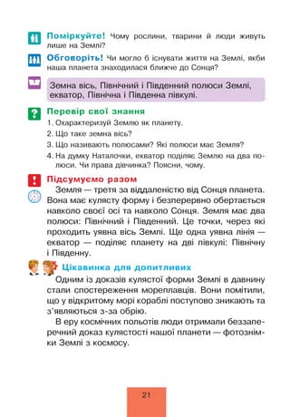 Поміркуйте! Чому рослини, тварини й люди живуть
лише на Землі?
Обговоріть! Чи могло б існувати життя на Землі, якби
наша планета знаходилася ближче до Сонця?
Земна вісь, Північний і Південний полюси Землі,
екватор, Північна і Південна півкулі.
Перевір свої знання
1. Охарактеризуй Землю як планету.
2. Що таке земна вісь?
3. Що називають полюсами? Які полюси має Земля?
4. На думку Наталочки, екватор поділяє Землю на два по­
люси. Чи права дівчинка? Поясни, чому.
Підсумуємо разом
Земля — третя за віддаленістю від Сонця планета.
Вона має кулясту форму і безперервно обертається
навколо своєї осі та навколо Сонця. Земля має два
полюси: Північний і Південний. Це точки, через які
проходить уявна вісь Землі. Ще одна уявна лінія —
екватор — поділяє планету на дві півкулі: Північну
і Південну.
Цікавинка для допитливих
Одним із доказів кулястої форми Землі в давнину
стали спостереження мореплавців. Вони помітили,
що у відкритому морі кораблі поступово зникають та
з’являються з-за обрію.
В еру космічних польотів люди отримали беззапе­
речний доказ кулястості нашої планети — фотознім­
ки Землі з космосу.
21
 