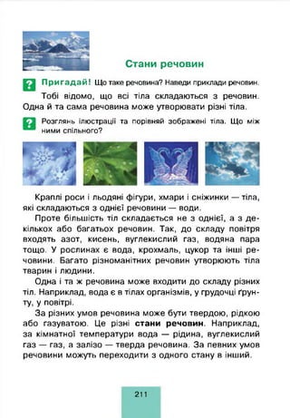 Стани речовин
Пригадай! Що таке речовина? Наведи приклади речовин.
Тобі відомо, що всі тіла складаються з речовин.
Одна й та сама речовина може утворювати різні тіла.
Розглянь ілюстрації та порівняй зображені тіла. Що між
ними спільного?
£ *
Краплі роси і льодяні фігури, хмари і сніжинки — тіла,
які складаються з однієї речовини — води.
Проте більшість тіл складається не з однієї, а з де­
кількох або багатьох речовин. Так, до складу повітря
входять азот, кисень, вуглекислий газ, водяна пара
тощо. У рослинах є вода, крохмаль, цукор та інші ре­
човини. Багато різноманітних речовин утворюють тіла
тварин і людини.
Одна і та ж речовина може входити до складу різних
тіл. Наприклад, вода є в тілах організмів, у грудочці ґрун­
ту, у повітрі.
За різних умов речовина може бути твердою, рідкою
або газуватою. Це різні стани речовин. Наприклад,
за кімнатної температури вода — рідина, вуглекислий
газ — газ, а залізо — тверда речовина. За певних умов
речовини можуть переходити з одного стану в інший.
211
 