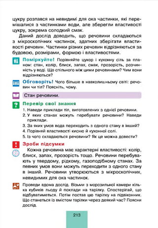 цукру розпався на невидимі для ока частинки, які пере­
мішалися з частинками води, але зберегли властивості
цукру, зокрема солодкий смак.
Даний дослід доводить, що речовини складаються
з мікроскопічних частинок, здатних зберігати власти­
вості речовин. Частинки різних речовин відрізняються за
будовою, розмірами, формою і властивостями.
П о м ір к у й т е ! Порівняйте цукор і кухонну сіль за пла­
ном: стан, колір, блиск, запах, смак, прозорість, розчин­
ність у воді. Що спільного між цими речовинами? Чим вони
відрізняються?
Обговоріть! Чого більше в навколишньому світі: речо­
вин чи тіл? Поясніть, чому.
□ Стан речовини.
Перевір свої знання
1. Наведи приклади тіл, виготовлених з однієї речовини.
2. У яких станах можуть перебувати речовини? Наведи
приклади.
3. За яких умов вода переходить з одного стану в інший?
4. Порівняй властивості кисню й кухонної солі.
5. Із чого складаються речовини? Як це можна довести?
Зроби підсумки
Кожна речовина має характерні властивості: колір,
блиск, запах, прозорість тощо. Речовини перебува­
ють у твердому, рідкому, газоподібному станах. За
певних умов вони можуть переходити з одного стану
в інший. Речовини утворюються з мікроскопічних,
невидимих для ока частинок.
Проведи вдома дослід. Візьми з морозильної камери кіль­
ка кубиків льоду й поклади на тарілку. Спостерігай, що
відбуватиметься. Потім постав цю тарілку на підвіконник.
Що станеться із вмістом тарілки через деякий час? Поясни
дослід.
213
 
