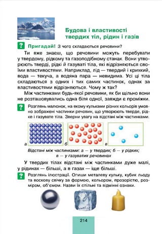 Будова і властивості
твердих тіл, рідин і газів
Пригадай! З чого складаються речовини?
Ти вже знаєш, що речовини можуть перебувати
у твердому, рідкому та газоподібному станах. Вони утво­
рюють тверді, рідкі й газуваті тіла, які відрізняються сво­
їми властивостями. Наприклад, лід — твердий і крихкий,
вода — текуча, а водяна пара — невидима. Усі ці тіла
складаються з одних і тих самих частинок, однак за
властивостями відрізняються. Чому ж так?
Між частинками будь-якої речовини, як би щільно вони
не розташовувались одна біля одної, завжди є проміжки.
Розглянь малюнок, на якому кульками різних кольорів умов­
но зображені частинки речовин, що утворюють тверде, рід­
ке і газувате тіла. Зверни увагу на відстані між частинками.
Відстані м іж част инками: а — у твердих; 6 - у р ід ки х;
в — у газуватих р е чо ви н а х
У твердих тілах відстані між частинками дуже малі,
у рідинах — більші, а в газах — іще більші.
Розглянь ілюстрації. Опиши металеву кульку, кубик льоду
та воскову свічку за формою, кольором, прозорістю, роз­
міром, об’ємом. Назви їх спільні та відмінні ознаки.
214
 