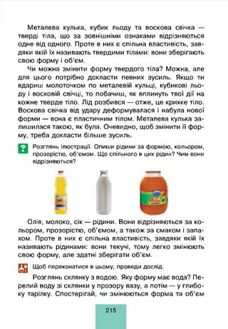 Металева кулька, кубик льоду та воскова свічка —
тверді тіла, що за зовнішніми ознаками відрізняються
одне від одного. Проте в них є спільна властивість, зав­
дяки якій їх називають твердими тілами: вони зберігають
свою форму і об’єм.
Чи можна змінити форму твердого тіла? Можна, але
для цього потрібно докласти певних зусиль. Якщо ти
вдариш молоточком по металевій кульці, кубикові льо­
ду і восковій свічці, то побачиш, як вплинуть твої дії на
кожне тверде тіло. Лід розбився — отже, це крихке тіло.
Воскова свічка від удару деформувалася і набула нової
форми — вона є пластичним тілом. Металева кулька за­
лишилася такою, як була. Очевидно, щоб змінити її фор­
му, треба докласти більше зусиль.
Розглянь ілюстрації. Опиши рідини за формою, кольором,
прозорістю, об’ємом. Що спільного в цих рідин? Чим вони
відрізняються?
т *
Олія, молоко, сік — рідини. Вони відрізняються за ко­
льором, прозорістю, об’ємом, а також за смаком і запа­
хом. Проте в них є спільна властивість, завдяки якій їх
називають рідинами: вони текучі, тому легко змінюють
свою форму, але здатні зберігати об’єм.
Щоб переконатися в цьому, проведи дослід.
Розглянь склянку з водою. Яку форму має вода? Пе­
релий воду зі склянки у прозору вазу, а потім — у глибо­
ку тарілку. Спостерігай, чи змінюються форма та об’єм
2 1 5
 