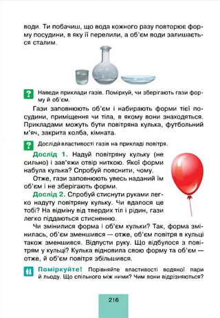 води. Ти побачиш, що вода кожного разу повторює фор­
му посудини, в яку її перелили, а об’єм води залишаєть­
ся сталим.
Наведи приклади газів. Поміркуй, чи зберігають гази фор­
му й об’єм.
Гази заповнюють об’єм і набирають форми тієї по­
судини, приміщення чи тіла, в якому вони знаходяться.
Прикладами можуть бути повітряна кулька, футбольний
м’яч, закрита колба, кімната.
Дослідй властивості газів на прикладі повітря.
Дослід 1. Надуй повітряну кульку (не
сильно) і зав’яжи отвір ниткою. Якої форми
набула кулька? Спробуй пояснити, чому.
Отже, гази заповнюють увесь наданий їм
об’єм і не зберігають форми.
Дослід 2. Спробуй стиснути руками лег­
ко надуту повітряну кульку. Чи вдалося це
тобі? На відміну від твердих тіл і рідин, гази
легко піддаються стисненню.
Чи змінилися форма і об’єм кульки? Так, форма змі­
нилась, об’єм зменшився — отже, об’єм повітря в кульці
також зменшився. Відпусти руку. Що відбулося з пові­
трям у кульці? Кулька відновила свою форму та об’єм —
отже, й об’єм повітря збільшився.
П о м ір к у й т е ! Порівняйте властивості водяної пари
й льоду. Що спільного між ними? Чим вони відрізняються?
216
 