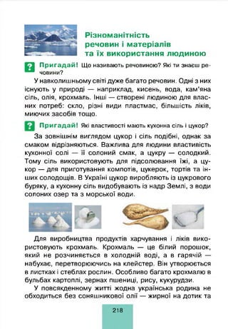Різноманітність
речовин і матеріалів
та їх використання людиною
П р и га д а й ! Що називають речовиною? Які ти знаєш ре­
човини?
У навколишньому світі дуже багато речовин. Одні з них
існують у природі — наприклад, кисень, вода, кам’яна
сіль, олія, крохмаль. Інші — створені людиною для влас­
них потреб: скло, різні види пластмас, більшість ліків,
миючих засобів тощо.
П р и га д а й ! Які властивості мають кухонна сіль і цукор?
За зовнішнім виглядом цукор і сіль подібні, однак за
смаком відрізняються. Важлива для людини властивість
кухонної солі — її солоний смак, а цукру — солодкий.
Тому сіль використовують для підсолювання їжі, а цу­
кор — для приготування компотів, цукерок, тортів та ін­
ших солодощів. В Україні цукор виробляють із цукрового
буряку, а кухонну сіль видобувають із надр Землі, з води
солоних озер та з морської води.
Для виробництва продуктів харчування і ліків вико­
ристовують крохмаль. Крохмаль — це білий порошок,
який не розчиняється в холодній воді, а в гарячій —
набухає, перетворюючись на клейстер. Він утворюється
в листках і стеблах рослин. Особливо багато крохмалю в
бульбах картоплі, зернах пшениці, рису, кукурудзи.
У повсякденному житті жодна українська родина не
обходиться без соняшникової олії — жирної на дотик та
218
 