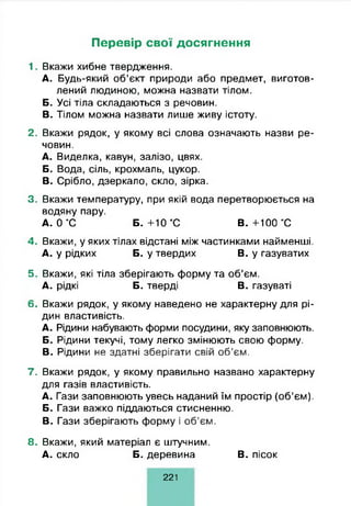 Перевір свої досягнення
1- Вкажи хибне твердження.
A. Будь-який об’єкт природи або предмет, виготов­
лений людиною, можна назвати тілом.
Б. Усі тіла складаються з речовин.
B. Тілом можна назвати лише живу істоту.
2. Вкажи рядок, у якому всі слова означають назви ре­
човин.
A. Виделка, кавун, залізо, цвях.
Б. Вода, сіль, крохмаль, цукор.
B. Срібло, дзеркало, скло, зірка.
3. Вкажи температуру, при якій вода перетворюється на
водяну пару.
А. 0 °С Б. +10 °С В. +100 °С
4. Вкажи, у яких тілах відстані між частинками найменші.
А. у рідких Б. у твердих В. у газуватих
5. Вкажи, які тіла зберігають форму та об’єм.
А. рідкі Б. тверді В. газуваті
6. Вкажи рядок, у якому наведено не характерну для рі­
дин властивість.
A. Рідини набувають форми посудини, яку заповнюють.
Б. Рідини текучі, тому легко змінюють свою форму.
B. Рідини не здатні зберігати свій об’єм.
7. Вкажи рядок, у якому правильно названо характерну
для газів властивість.
A. Гази заповнюють увесь наданий їм простір (об’єм).
Б. Гази важко піддаються стисненню.
B. Гази зберігають форму і об’єм.
8. Вкажи, який матеріал є штучним.
А. скло Б. деревина В. пісок
221
 