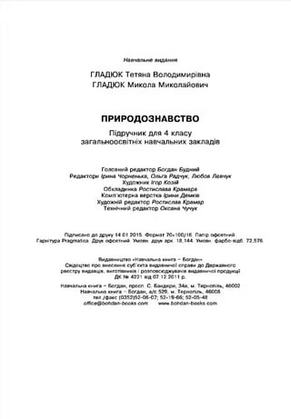 Навчальне видання
ГЛАДЮК Тетяна Володимирівна
ГЛАДЮК Микола Миколайович
ПРИРОДОЗНАВСТВО
Підручник для 4 класу
загальноосвітніх навчальних закладів
Головний редактор Богдан Будний
Редактори Ірина Чорненька, Ольга Радчук, Любов Левчук
Художник Ігор Козій
Обкладинка Ростислава Крамара
Комп’ютерна верстка Ірини Демків
Художній редактор Ростислав Крамар
Технічний редактор Оксана Чучук
Підписано до друку 14.01.2015. Формат 70x100/16. Папір офсетний.
Гарнітура Ргадтайса. Друк офсетний. Умови, друк арк. 18,144. Умови, фарбо-відб. 72,576.
Видавництво «Навчальна книга - Богдан»
Свідоцтво про внесення суб'єкта видавничої справи до Державного
реєстру видавців, виготівників і розповсюджувачів видавничої продукції
Д К № 4221 від 07.12.2011 р.
Навчальна книга - Богдан, просп. С. Бандери, 34а, м. Тернопіль, 46002
Навчальна книга Богдан, а/с 529, м. Тернопіль, 46008
тел./факс (0352)52-06-07; 52-19-66; 52-05-48
officQ@bohdan-books.com www.bohdan-books.com
 