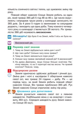 к іл ь к іс т ь сонячного світла і тепла, що зумовлює зміну пір
року.
Повний оберт навколо Сонця Земля робить за один
рік, який триває 365 діб 5 год 48 хв 46 с. Це число округ­
люють і впродовж трьох років у календарі записують по
365 днів. За 4 роки 5 годин із хвилинами та секундами
додають, і виходить ще одна доба. Тому кожного четвер­
того року в календарі з ’являється 29 лютого. Рік трива­
лістю 366 діб називають високосним.
Обговоріть! Що було б на Землі, якби її вісь не була на­
хилена?
Високосний рік.
Перевір свої знання
1. Чому на Землі відбувається зміна дня і ночі?
2. Що таке доба? Скільки часу вона триває?
3. Чому на Землі змінюються пори року?
4. Скільки часу триває звичайний земний рік? А високосний?
5. На думку Дмитрика, якщо Сонце більше освітлює Пів­
нічну півкулю, то на її території настає весна. Чи правий
хлопчик? Поясни, чому.
Підсумуємо разом
Земля одночасно здійснює добовий і річний рух.
Зміна дня і ночі є наслідком її обертання навколо
своєї осі, яке триває 24 години — добу. Рік — це
період часу, за який Земля робить повний оберт
навколо Сонця. Він триває приблизно 365 діб. Рух
Землі навколо Сонця спричиняє зміну пір року.
4. ►
Цікавинка для допитливих
Земля рухається навколо своєї осі з певною
швидкістю. Найбільшою вона є на екваторі і стано­
вить 464 м/с. Середня швидкість руху Землі навко­
ло Сонця ЗО км/с.
24
 