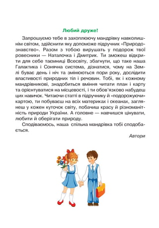 Любий друже!
Запрошуємо тебе в захоплюючу мандрівку навколиш­
нім світом, здійснити яку допоможе підручник «Природо­
знавство». Разом з тобою вирушать у подорож твої
ровесники — Наталочка і Дмитрик. Ти зможеш відкри­
ти для себе таємниці Всесвіту, збагнути, що таке наша
Галактика і Сонячна система, дізнатися, чому на Зем­
лі буває день і ніч та змінюються пори року, дослідити
властивості природних тіл і речовин. Тобі, як і кожному
мандрівникові, знадобиться вміння читати план і карту
та орієнтуватися на місцевості, і ти обов’язково набудеш
цих навичок. Читаючи статті в підручнику й «подорожуючи»
картою, ти побуваєш на всіх материках і океанах, загля­
неш у кожен куточок світу, побачиш красу й різноманіт­
ність природи України. А головне — навчишся цінувати,
любити й оберігати природу.
Сподіваємось, наша спільна мандрівка тобі сподоба­
ється.
Автори
 