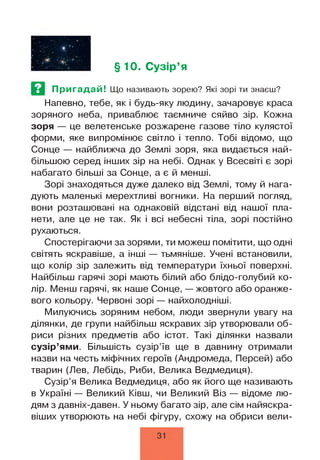 §10. Сузір’я
Пригадай! Що називають зорею? Які зорі ти знаєш?
Напевно, тебе, як і будь-яку людину, зачаровує краса
зоряного неба, приваблює таємниче сяйво зір. Кожна
зоря — це велетенське розжарене газове тіло кулястої
форми, яке випромінює світло і тепло. Тобі відомо, що
Сонце — найближча до Землі зоря, яка видається най­
більшою серед інших зір на небі. Однак у Всесвіті є зорі
набагато більші за Сонце, а є й менші.
Зорі знаходяться дуже далеко від Землі, тому й нага­
дують маленькі мерехтливі вогники. На перший погляд,
вони розташовані на однаковій відстані від нашої пла­
нети, але це не так. Як і всі небесні тіла, зорі постійно
рухаються.
Спостерігаючи за зорями, ти можеш помітити, що одні
світять яскравіше, а інші — тьмяніше. Учені встановили,
що колір зір залежить від температури їхньої поверхні.
Найбільш гарячі зорі мають білий або блідо-голубий ко­
лір. Менш гарячі, як наше Сонце, — жовтого або оранже­
вого кольору. Червоні зорі — найхолодніші.
Милуючись зоряним небом, люди звернули увагу на
ділянки, де групи найбільш яскравих зір утворювали об­
риси різних предметів або істот. Такі ділянки назвали
сузір’ями. Більшість сузір’їв ще в давнину отримали
назви на честь міфічних героїв (Андромеда, Персей) або
тварин (Лев, Лебідь, Риби, Велика Ведмедиця).
Сузір’я Велика Ведмедиця, або як його ще називають
в Україні — Великий Ківш, чи Великий Віз — відоме лю­
дям з давніх-давен. У ньому багато зір, але сім найяскра­
віших утворюють на небі фігуру, схожу на обриси вели­
31
 
