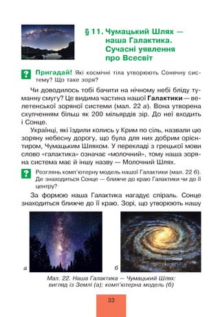 §11. Чумацький Шлях —
наша Галактика.
Сучасні уявлення
про Всесвіт
Пригадай! Які космічні тіла утворюють Сонячну сис­
тему? Що таке зоря?
Чи доводилось тобі бачити на нічному небі бліду ту­
манну смугу? Це видима частина нашої Галактики — ве­
летенської зоряної системи (мал. 22 а). Вона утворена
скупченням більш як 200 мільярдів зір. До неї входить
і Сонце.
Українці, які їздили колись у Крим по сіль, назвали цю
зоряну небесну дорогу, що була для них добрим орієн­
тиром, Чумацьким Шляхом. У перекладі з грецької мови
слово «галактика» означає «молочний», тому наша зоря­
на система має й іншу назву — Молочний Шлях.
Розглянь комп’ютерну модель нашої Галактики (мал. 22 б).
Де знаходиться Сонце — ближче до краю Галактики чи до її
центру?
За формою наша Галактика нагадує спіраль. Сонце
знаходиться ближче до її краю. Зорі, що утворюють нашу
Мал. 22. Наша Галактика — Чумацький Шлях:
вигляд із Землі (а); комп’ютерна модель (б)
33
 