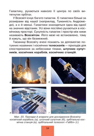 Галактику, рухаються навколо її центра по своїх ви­
тягнутих орбітах.
У Всесвіті існує багато галактик. Є галактики більші за
розмірами від нашої (наприклад, Туманність Андроме-
ди), а є й менші. Галактики знаходяться одна від одної
на значних відстанях. Усі вони постійно рухаються в кос­
мічному просторі. Сукупність галактик і простір між ними
називають Всесвітом. Його межі не встановлено, тому
й кажуть, що він безмежний.
Таємниці Всесвіту вчені пізнають за допомогою по­
тужних наземних і космічних телескопів — приладів для
спостереження за небесними тілами, штучних супут­
ників, космічних кораблів, космічних станцій.
Мал. 23. Прилади й апарати для дослідження Всесвіту:
космічний корабель (а), штучний супутник (б), орбітальна кос­
мічна станція (в), орбітальний телескоп «Габбл» (г)
34
 