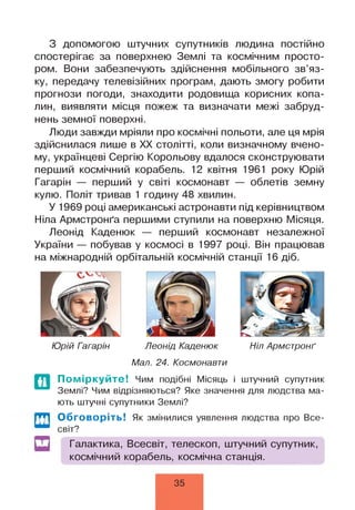 З допомогою штучних супутників людина постійно
спостерігає за поверхнею Землі та космічним просто­
ром. Вони забезпечують здійснення мобільного зв’яз­
ку, передачу телевізійних програм, дають змогу робити
прогнози погоди, знаходити родовища корисних копа­
лин, виявляти місця пожеж та визначати межі забруд­
нень земної поверхні.
Люди завжди мріяли про космічні польоти, але ця мрія
здійснилася лише в XX столітті, коли визначному вчено­
му, українцеві Сергію Корольову вдалося сконструювати
перший космічний корабель. 12 квітня 1961 року Юрій
Гагарін — перший у світі космонавт — облетів земну
кулю. Політ тривав 1 годину 48 хвилин.
У 1969 році американські астронавти під керівництвом
Ніла Армстронґа першими ступили на поверхню Місяця.
Леонід Каденюк — перший космонавт незалежної
України — побував у космосі в 1997 році. Він працював
на міжнародній орбітальній космічній станції 16 діб.
Юрій Гагарін Леонід Каденюк Ніл Армстронґ
Мал. 24. Космонавти
По міркуйте! Чим подібні Місяць і штучний супутник
Землі? Чим відрізняються? Яке значення для людства ма­
ють штучні супутники Землі?
ш Обговоріть! Як змінилися уявлення людства про Все­
світ?
Галактика, Всесвіт, телескоп, штучний супутник,
космічний корабель, космічна станція.
35
 