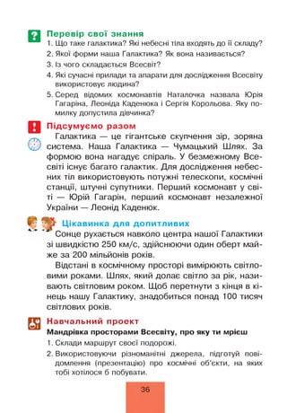 Перевір свої знання
1. Що таке галактика? Які небесні тіла входять до її складу?
2. Якої форми наша Галактика? Як вона називається?
3. Із чого складається Всесвіт?
4. Які сучасні прилади та апарати для дослідження Всесвіту
використовує людина?
5. Серед відомих космонавтів Наталочка назвала Юрія
Гагаріна, Леоніда Каденюка і Сергія Корольова. Яку по­
милку допустила дівчинка?
Підсумуємо разом
Галактика — це гігантське скупчення зір, зоряна
система. Наша Галактика — Чумацький Шлях. За
формою вона нагадує спіраль. У безмежному Все­
світі існує багато галактик. Для дослідження небес­
них тіл використовують потужні телескопи, космічні
станції, штучні супутники. Перший космонавт у сві­
ті — Юрій Гагарін, перший космонавт незалежної
України — Леонід Каденюк.
*. *
V Цікавинка для допитливих
* Сонце рухається навколо центра нашої Галактики
зі швидкістю 250 км/с, здійснюючи один оберт май­
же за 200 мільйонів років.
Відстані в космічному просторі вимірюють світло­
вими роками. Шлях, який долає світло за рік, нази­
вають світловим роком. Щоб перетнути з кінця в кі­
нець нашу Галактику, знадобиться понад 100 тисяч
світлових років.
Навчальний проект
Мандрівка просторами Всесвіту, про яку ти мрієш
1. Склади маршрут своєї подорожі.
2. Використовуючи різноманітні джерела, підготуй пові­
домлення (презентацію) про космічні об’єкти, на яких
тобі хотілося б побувати.
36
 