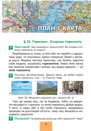 БіскайСьк<
*нпоко
, і ,
§ 12. Горизонт. Сторони горизонту
Пригадай! Що називають горизонтом? Які основні сто­
рони горизонту ти знаєш?
Перебуваючи в степу, в полі або на кораблі у відкри­
тому морі, ти охоплюєш зором поверхню Землі у вигля­
ді круга. Видиму частину простору, яку бачить навколо
себе людина, називають горизонтом. Уявна лінія, межа
між земною поверхнею і небом, яку видно вдалині, — це
лінія горизонту.
Розглянь фотоілюстрації. Зверни увагу, де добре видно
лінію горизонту, а де — ні. Поясни, чому.
Мал. 25. Місцевість відкрита (а) і закрита (б, в)
Там, де немає лісу, гір чи будівель, тобто на відкри­
тій місцевості, горизонт та лінію горизонту добре видно.
У місті, в горах або в лісі лінію горизонту закривають
природні чи рукотворні об’єкти, тому таку місцевість на­
зивають закритою.
Поміркуй! Чи можна дістатися до лінії горизонту? Чому?
37
 
